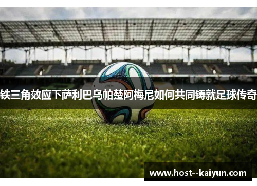 铁三角效应下萨利巴乌帕楚阿梅尼如何共同铸就足球传奇