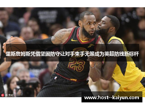 里斯詹姆斯凭借坚固防守让对手束手无策成为英超防线新标杆 里斯詹姆斯凭借坚固防守让对手束手无策成为英超防线新标杆